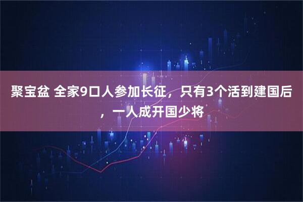 聚宝盆 全家9口人参加长征，只有3个活到建国后，一人成开国少将