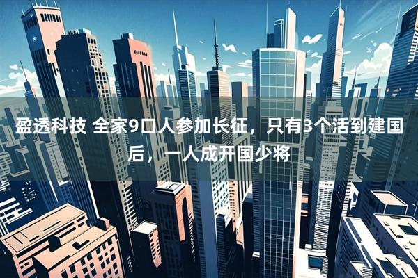 盈透科技 全家9口人参加长征，只有3个活到建国后，一人成开国少将