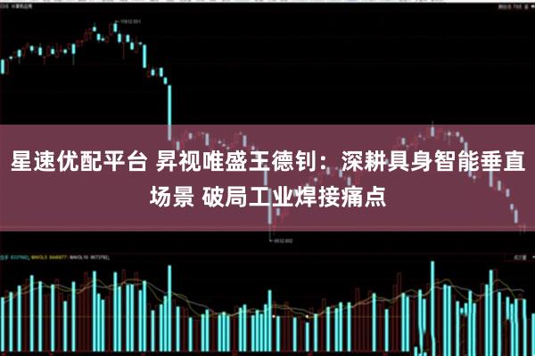 星速优配平台 昇视唯盛王德钊：深耕具身智能垂直场景 破局工业焊接痛点