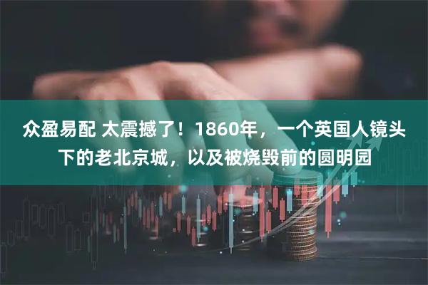 众盈易配 太震撼了！1860年，一个英国人镜头下的老北京城，以及被烧毁前的圆明园