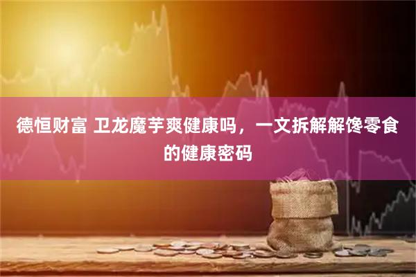 德恒财富 卫龙魔芋爽健康吗，一文拆解解馋零食的健康密码