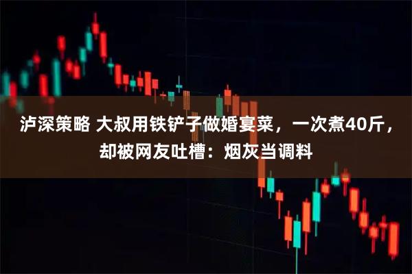 泸深策略 大叔用铁铲子做婚宴菜，一次煮40斤，却被网友吐槽：烟灰当调料