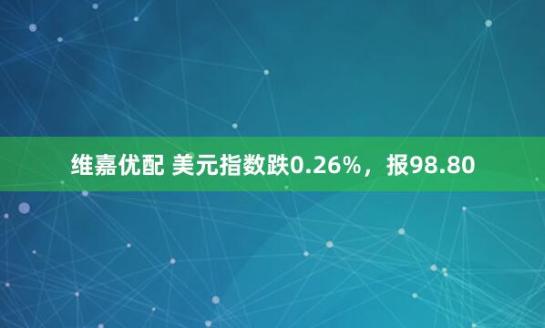 维嘉优配 美元指数跌0.26%，报98.80