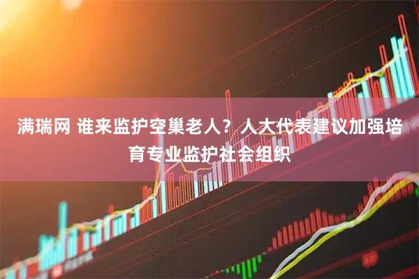 满瑞网 谁来监护空巢老人？人大代表建议加强培育专业监护社会组织