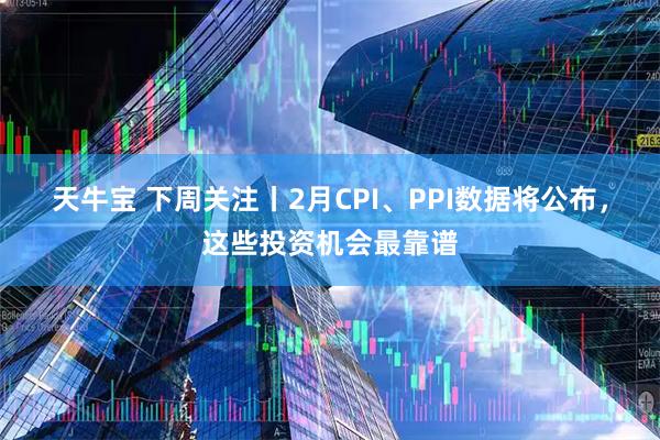 天牛宝 下周关注丨2月CPI、PPI数据将公布，这些投资机会最靠谱