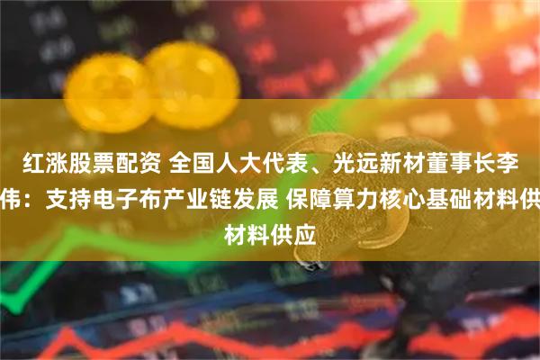 红涨股票配资 全国人大代表、光远新材董事长李志伟：支持电子布产业链发展 保障算力核心基础材料供应