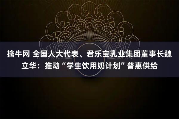 擒牛网 全国人大代表、君乐宝乳业集团董事长魏立华：推动“学生饮用奶计划”普惠供给