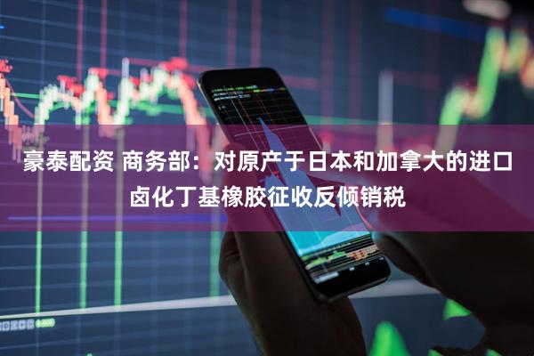 豪泰配资 商务部：对原产于日本和加拿大的进口卤化丁基橡胶征收反倾销税