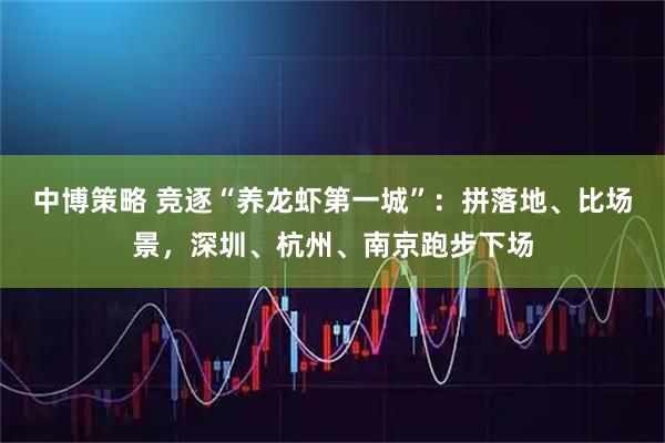 中博策略 竞逐“养龙虾第一城”：拼落地、比场景，深圳、杭州、南京跑步下场