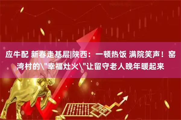 应牛配 新春走基层|陕西：一顿热饭 满院笑声！窑湾村的＂幸福灶火＂让留守老人晚年暖起来