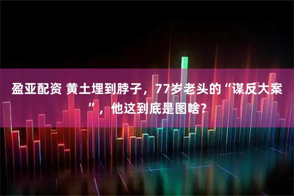 盈亚配资 黄土埋到脖子，77岁老头的“谋反大案”，他这到底是图啥？