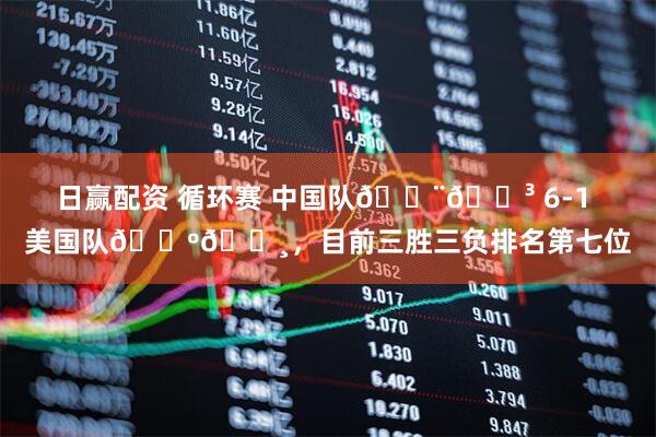 日赢配资 循环赛 中国队🇨🇳 6-1 美国队🇺🇸，目前三胜三负排名第七位