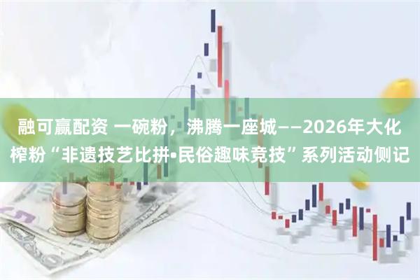 融可赢配资 一碗粉，沸腾一座城——2026年大化榨粉“非遗技艺比拼•民俗趣味竞技”系列活动侧记