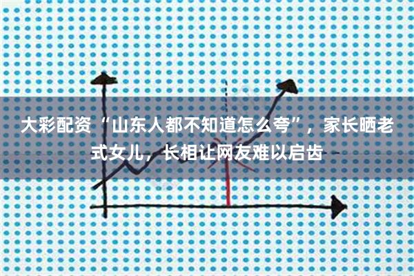 大彩配资 “山东人都不知道怎么夸”，家长晒老式女儿，长相让网友难以启齿