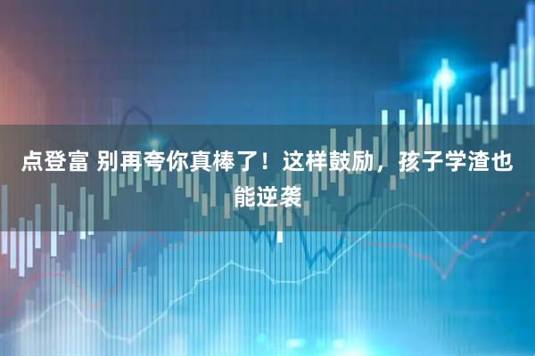 点登富 别再夸你真棒了！这样鼓励，孩子学渣也能逆袭