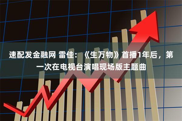 速配发金融网 雷佳：《生万物》首播1年后，第一次在电视台演唱现场版主题曲