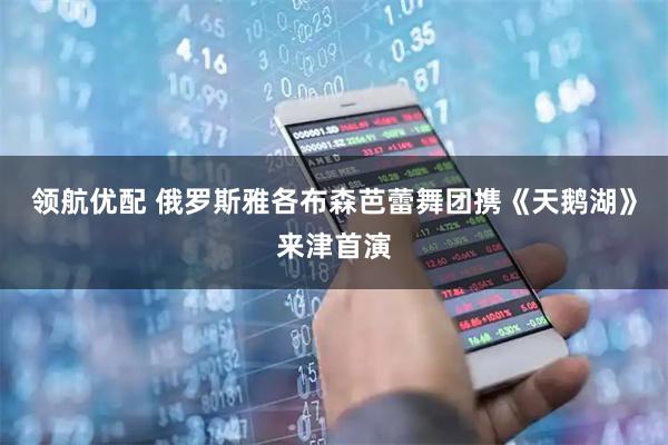 领航优配 俄罗斯雅各布森芭蕾舞团携《天鹅湖》来津首演