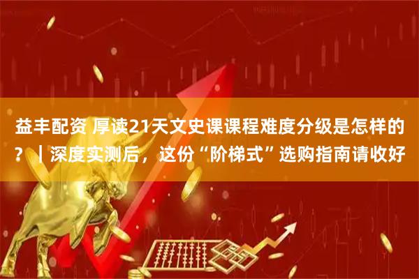 益丰配资 厚读21天文史课课程难度分级是怎样的？｜深度实测后，这份“阶梯式”选购指南请收好