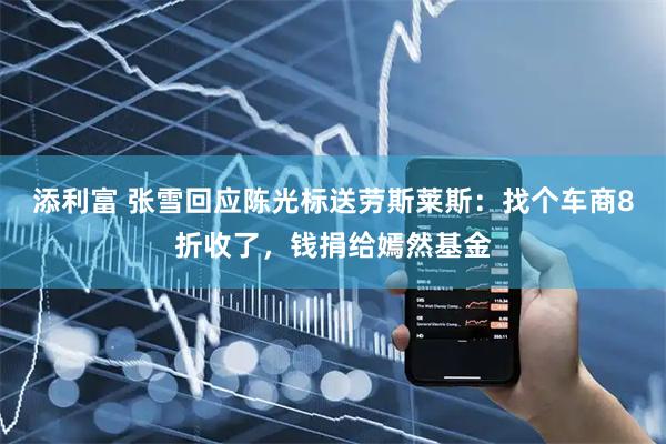 添利富 张雪回应陈光标送劳斯莱斯：找个车商8折收了，钱捐给嫣然基金