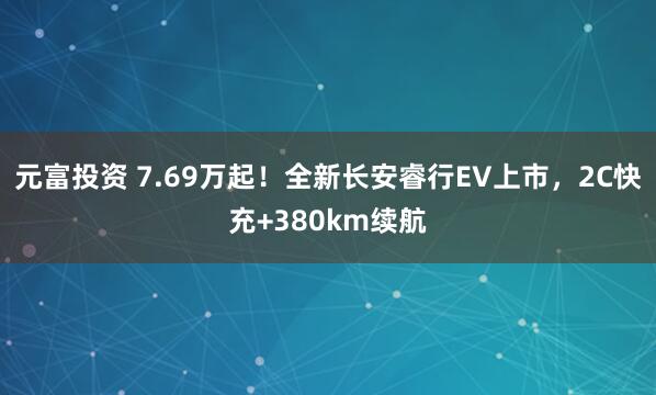 元富投资 7.69万起！全新长安睿行EV上市，2C快充+380km续航