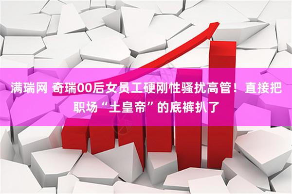 满瑞网 奇瑞00后女员工硬刚性骚扰高管！直接把职场“土皇帝”的底裤扒了