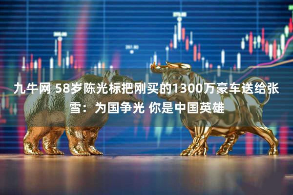 九牛网 58岁陈光标把刚买的1300万豪车送给张雪：为国争光 你是中国英雄