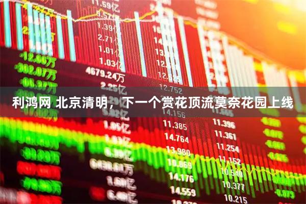 利鸿网 北京清明，下一个赏花顶流莫奈花园上线
