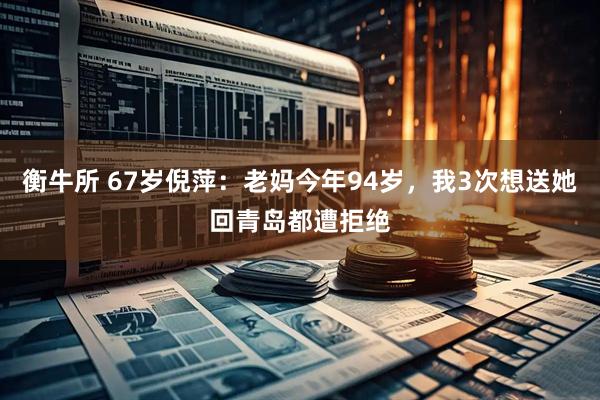 衡牛所 67岁倪萍：老妈今年94岁，我3次想送她回青岛都遭拒绝