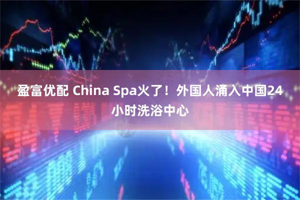 盈富优配 China Spa火了！外国人涌入中国24小时洗浴中心