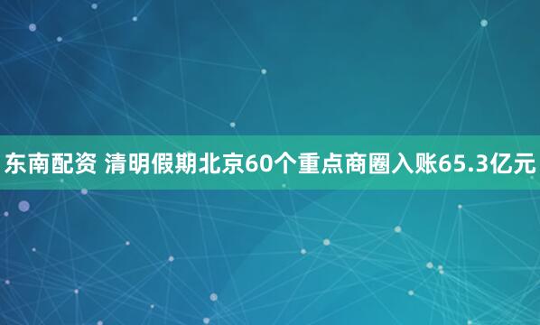 东南配资 清明假期北京60个重点商圈入账65.3亿元