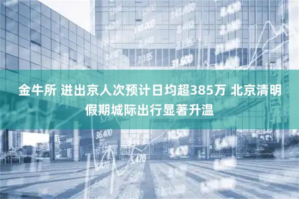 金牛所 进出京人次预计日均超385万 北京清明假期城际出行显著升温