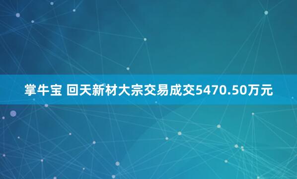掌牛宝 回天新材大宗交易成交5470.50万元