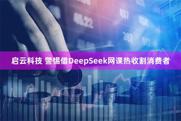 启云科技 警惕借DeepSeek网课热收割消费者