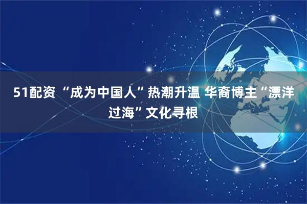 51配资 “成为中国人”热潮升温 华裔博主“漂洋过海”文化寻根