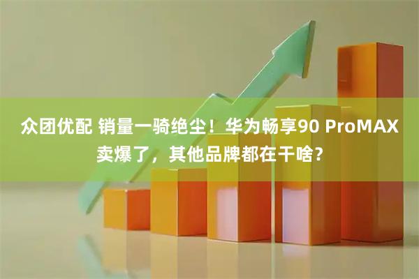 众团优配 销量一骑绝尘！华为畅享90 ProMAX卖爆了，其他品牌都在干啥？