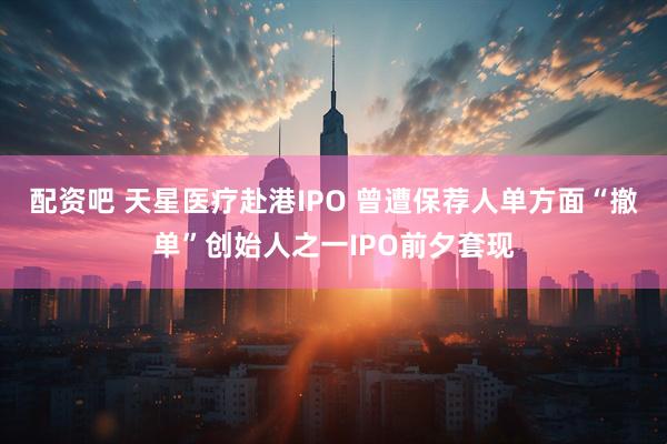 配资吧 天星医疗赴港IPO 曾遭保荐人单方面“撤单”创始人之一IPO前夕套现
