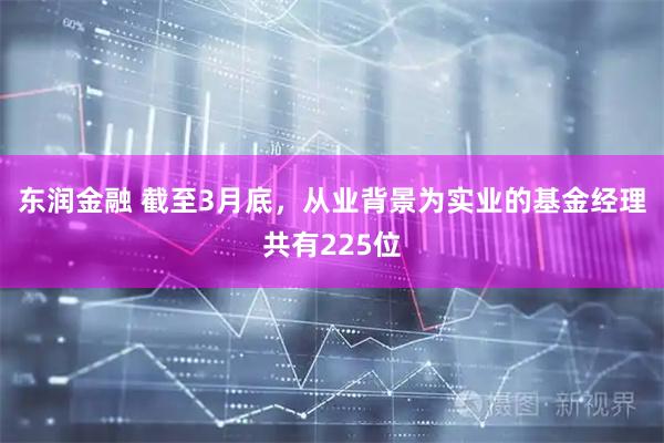 东润金融 截至3月底，从业背景为实业的基金经理共有225位