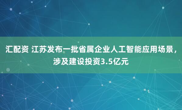 汇配资 江苏发布一批省属企业人工智能应用场景，涉及建设投资3.5亿元