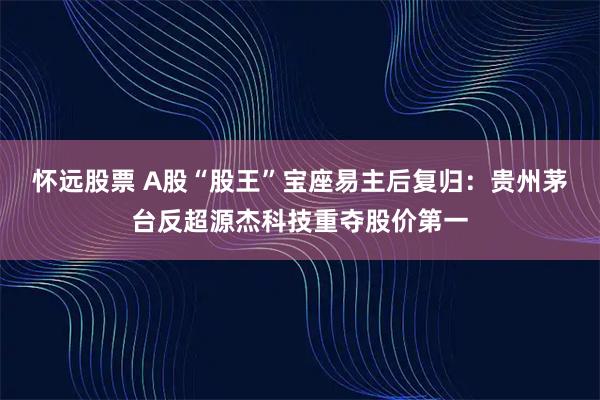 怀远股票 A股“股王”宝座易主后复归:贵州茅台反超源杰科技重夺股价第一