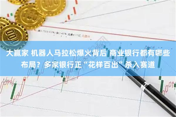 大赢家 机器人马拉松爆火背后 商业银行都有哪些布局？多家银行正“花样百出”杀入赛道