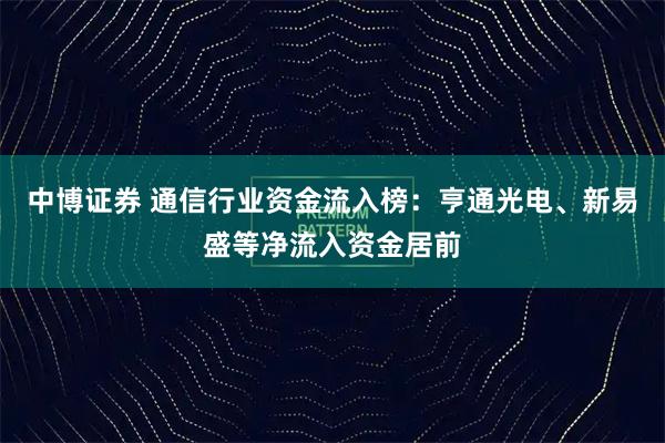 中博证券 通信行业资金流入榜：亨通光电、新易盛等净流入资金居前