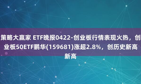 策略大赢家 ETF晚报0422-创业板行情表现火热，创业板50ETF鹏华(159681)涨超2.8%，创历史新高