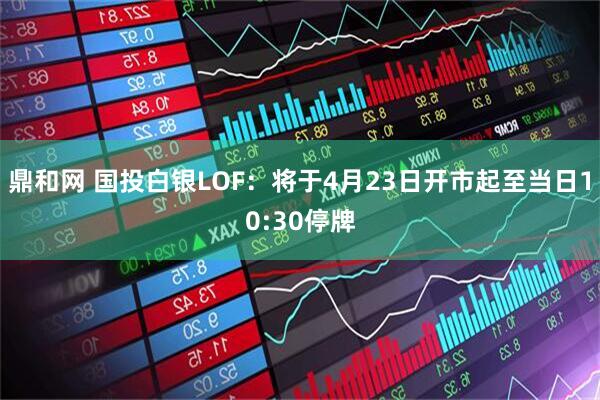 鼎和网 国投白银LOF：将于4月23日开市起至当日10:30停牌