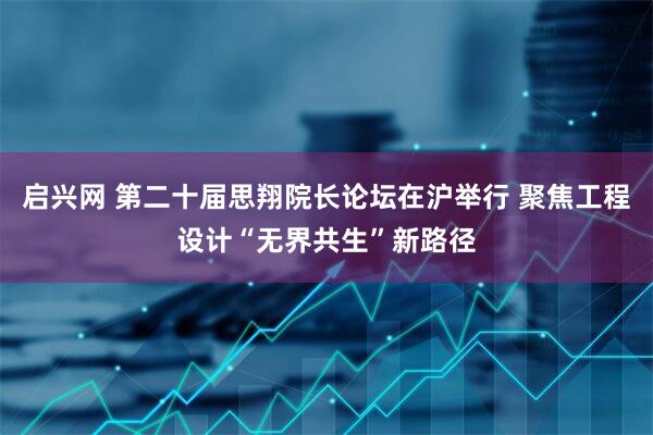 启兴网 第二十届思翔院长论坛在沪举行 聚焦工程设计“无界共生”新路径