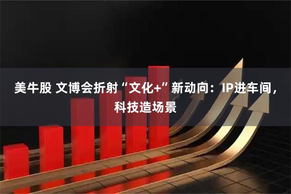 美牛股 文博会折射“文化+”新动向：IP进车间，科技造场景