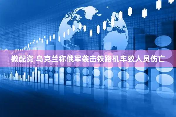 微配资 乌克兰称俄军袭击铁路机车致人员伤亡