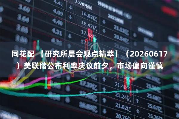 同花配 【研究所晨会观点精萃】（20260617）美联储公布利率决议前夕，市场偏向谨慎