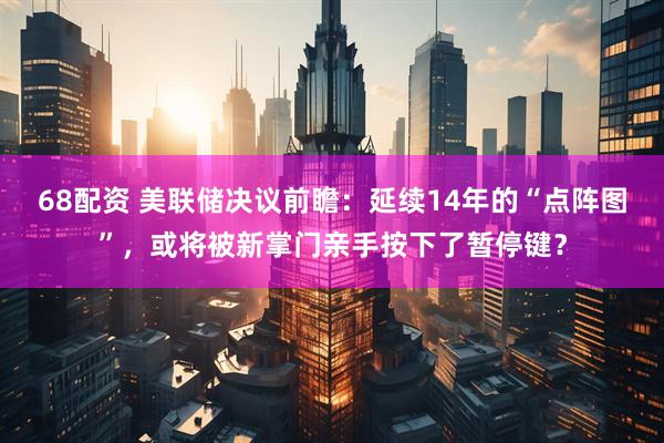68配资 美联储决议前瞻：延续14年的“点阵图”，或将被新掌门亲手按下了暂停键？