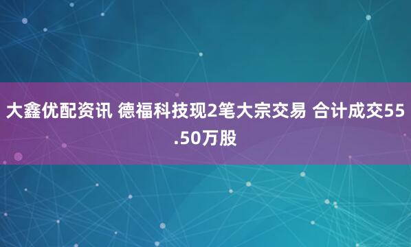 大鑫优配资讯 德福科技现2笔大宗交易 合计成交55.50万股