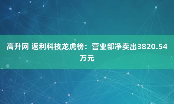 高升网 返利科技龙虎榜：营业部净卖出3820.54万元